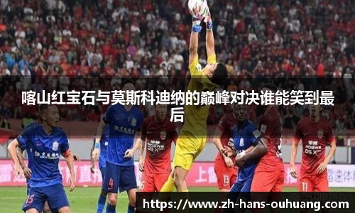 喀山红宝石与莫斯科迪纳的巅峰对决谁能笑到最后